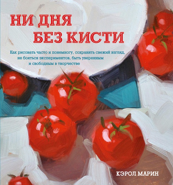 Ни дня без кисти [Как рисовать часто и понемногу, сохранять свежий взгляд, не бояться экспериментов, быть уверенным и свободным в творчестве]